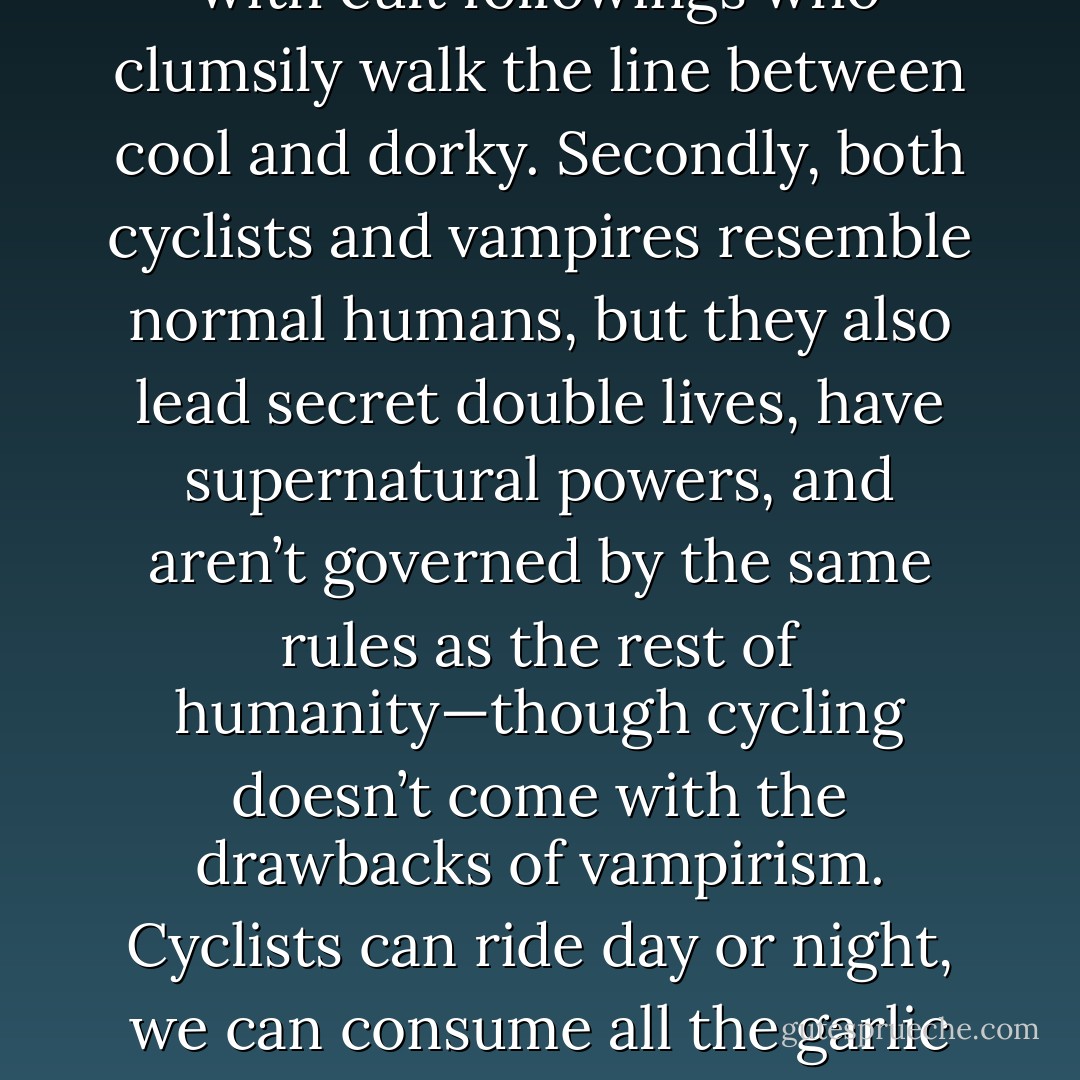 Really, in a lot of ways being a cyclist is like being a vampire. First of all, both cyclists and vampires are cultural outcasts with cult followings who clumsily walk the line between cool and dorky. Secondly, both cyclists and vampires resemble normal humans, but they also lead secret double lives, have supernatural powers, and aren’t governed by the same rules as the rest of humanity—though cycling doesn’t come with the drawbacks of vampirism. Cyclists can ride day or night, we can consume all the garlic we want, and very few of us are afflicted with bloodlust or driven by a relentless urge to kill. - BikeSnobNYC