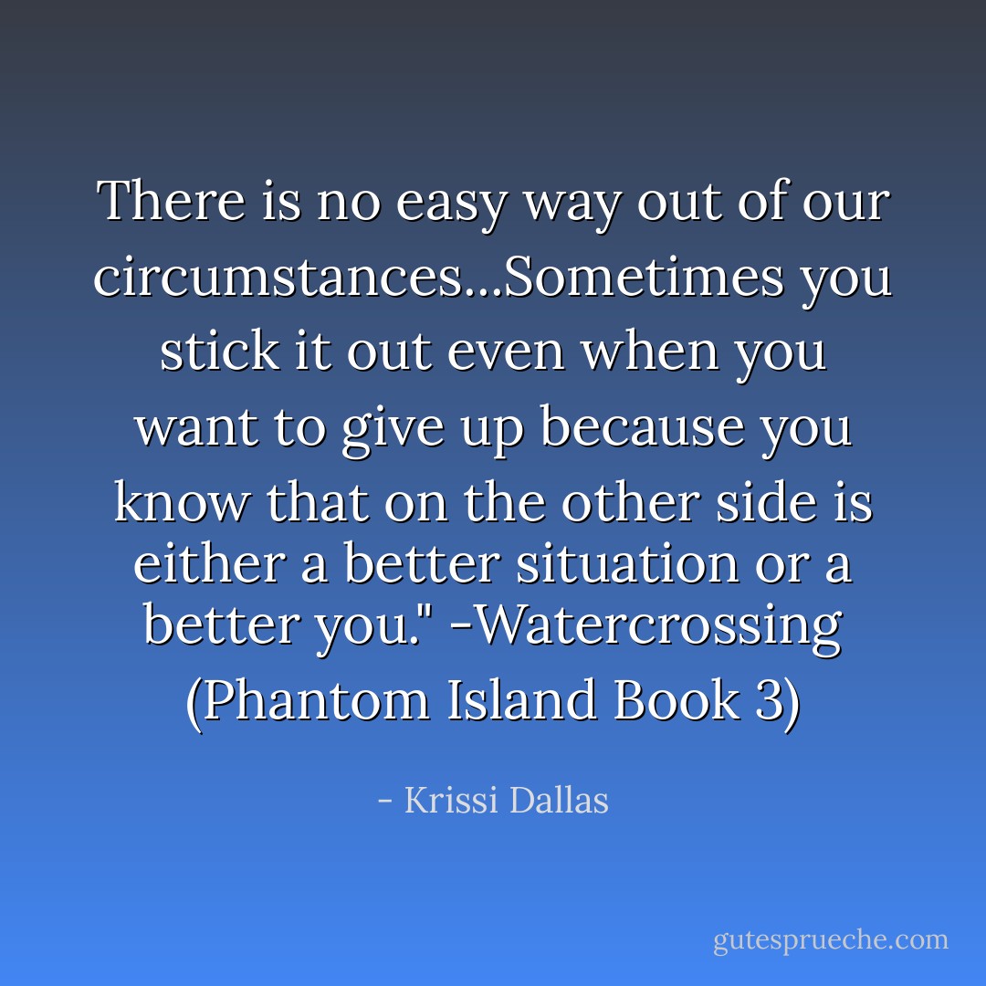 There is no easy way out of our circumstances...Sometimes you stick it out even when you want to give up because you know that on the other side is either a better situation or a better you." -Watercrossing (Phantom Island Book 3) - Krissi Dallas