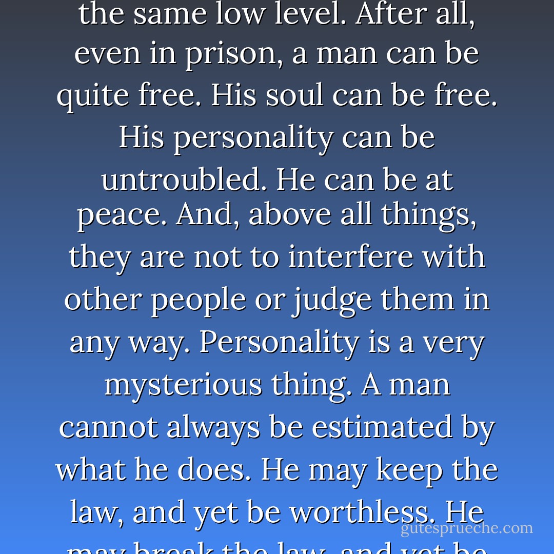 The things people say of a man do not alter a man. He is what he is. Public opinion is of no value whatsoever. Even if people employ actual violence, they are not to be violent in turn. That would be to fall to the same low level. After all, even in prison, a man can be quite free. His soul can be free. His personality can be untroubled. He can be at peace. And, above all things, they are not to interfere with other people or judge them in any way. Personality is a very mysterious thing. A man cannot always be estimated by what he does. He may keep the law, and yet be worthless. He may break the law, and yet be fine. He may be bad, without ever doing anything bad. He may commit a sin against society, and yet realize through that sin his true perfection. - Oscar Wilde