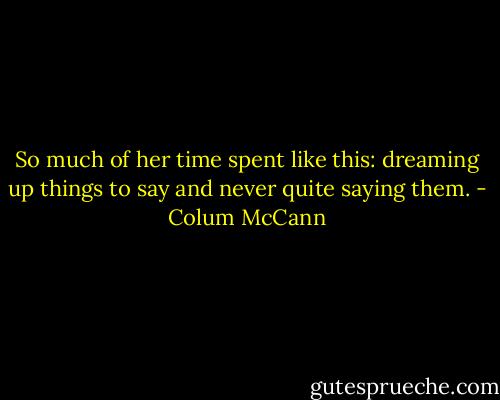So much of her time spent like this: dreaming up things to say and never quite saying them. - Colum McCann