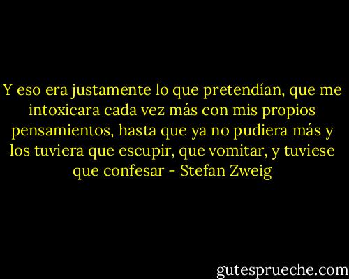 Y eso era justamente lo que pretendían, que me intoxicara cada vez más con mis propios pensamientos, hasta que ya no pudiera más y los tuviera que escupir, que vomitar, y tuviese que confesar - Stefan Zweig