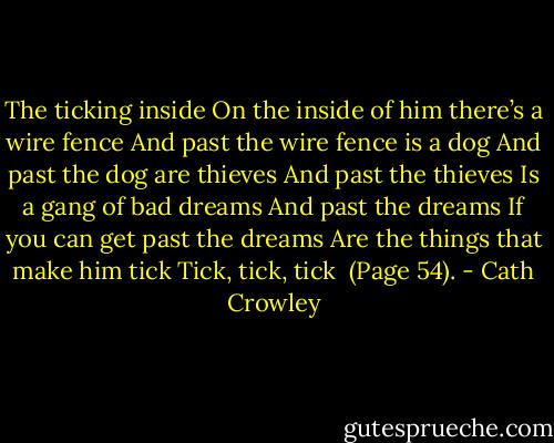 The ticking inside<br />On the inside of him there’s a wire fence<br />And past the wire fence is a dog And past the dog are thieves And past the thieves<br />Is a gang of bad dreams<br />And past the dreams<br />If you can get past the dreams Are the things that make him tick Tick, tick, tick<br /><br />(Page 54). - Cath Crowley