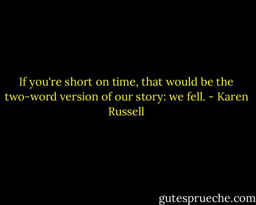 If you're short on time, that would be the two-word version of our story: we fell. - Karen Russell