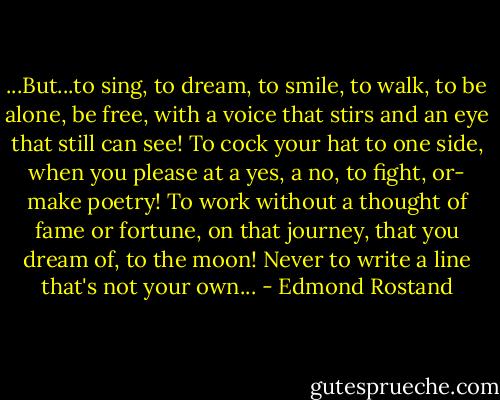 ...But...to sing,<br />to dream, to smile, to walk, to be alone, be free,<br />with a voice that stirs and an eye that still can see!<br />To cock your hat to one side, when you please<br />at a yes, a no, to fight, or- make poetry!<br />To work without a thought of fame or fortune,<br />on that journey, that you dream of, to the moon!<br />Never to write a line that's not your own... - Edmond Rostand