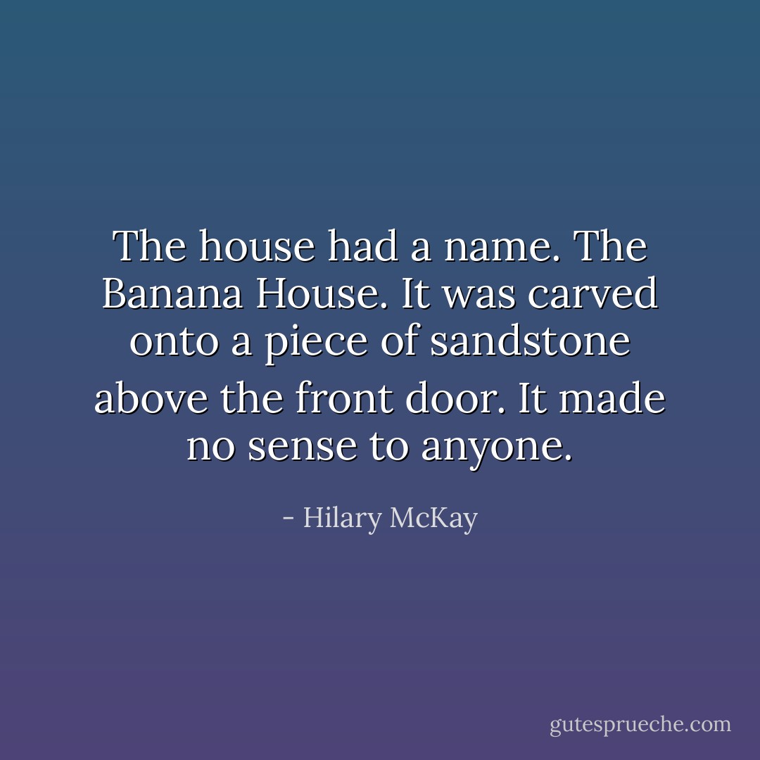 The house had a name. The Banana House. It was carved onto a piece of sandstone above the front door. It made no sense to anyone. - Hilary McKay