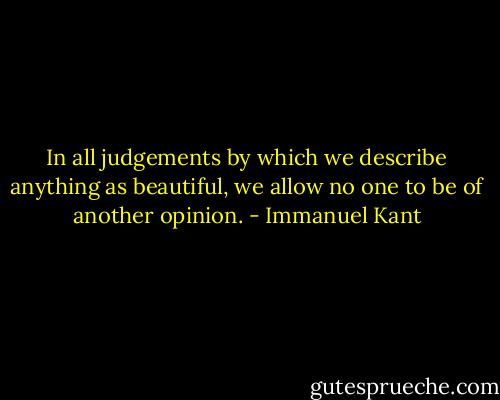 In all judgements by which we describe anything as beautiful, we allow no one to be of another opinion. - Immanuel Kant