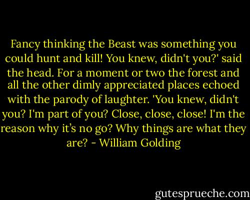 Fancy thinking the Beast was something you could hunt and kill! You knew, didn't you?' said the head. For a moment or two the forest and all the other dimly appreciated places echoed with the parody of laughter. 'You knew, didn't you? I'm part of you? Close, close, close! I'm the reason why it’s no go? Why things are what they are? - William Golding