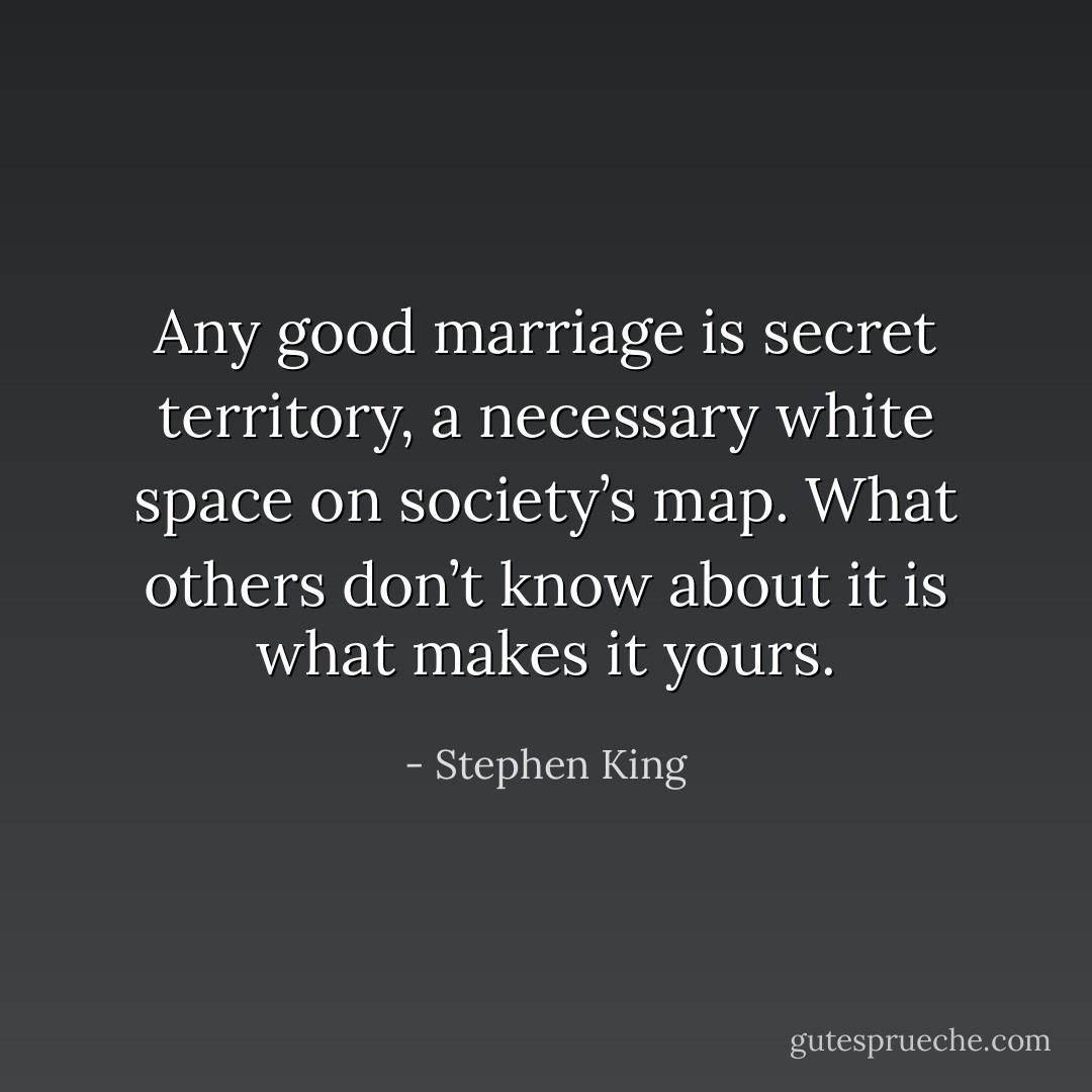 Any good marriage is secret territory, a necessary white space on society’s map. What others don’t know about it is what makes it yours. - Stephen King
