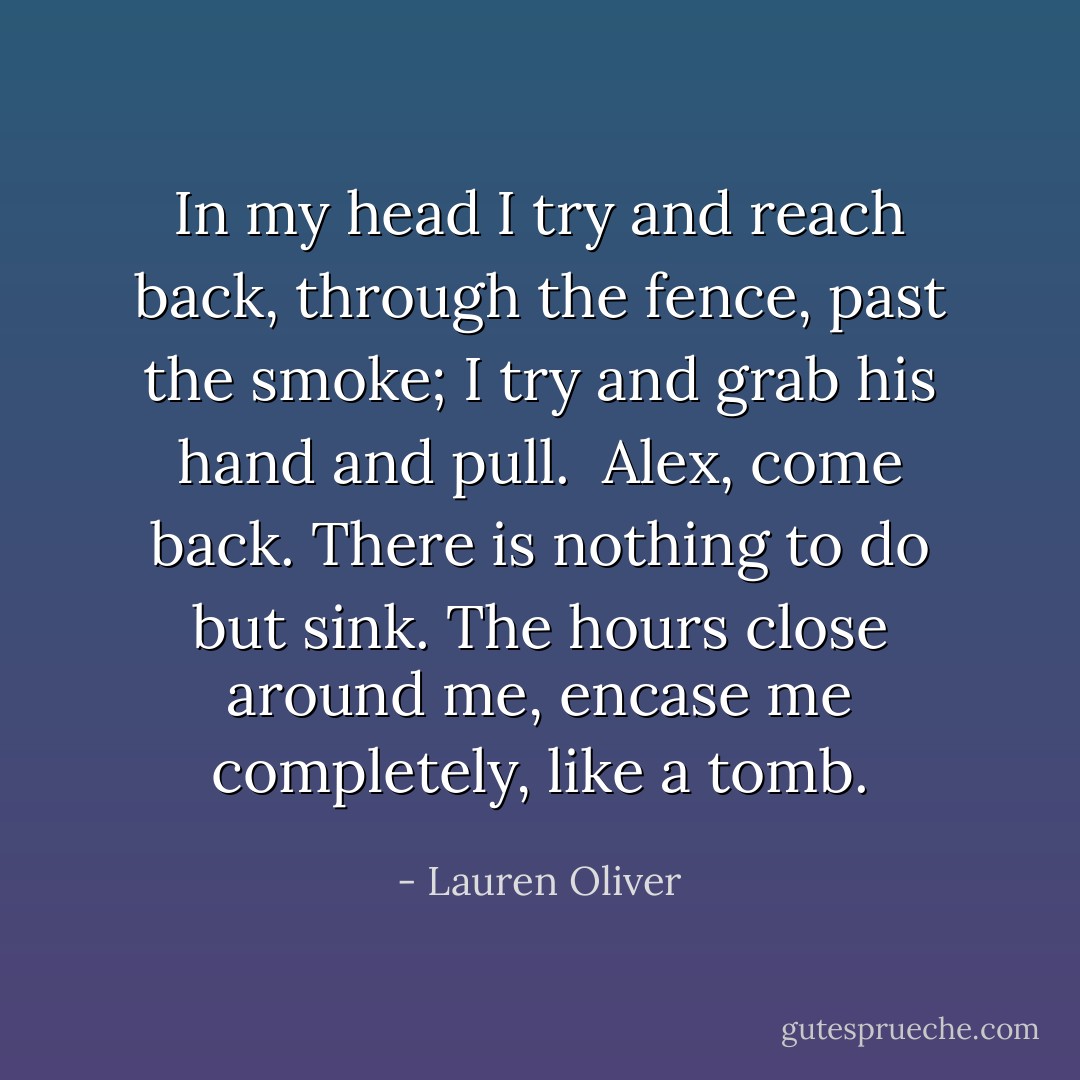 In my head I try and reach back, through the fence, past the smoke; I try and grab his hand and pull. <br />Alex, come back.<br />There is nothing to do but sink. The hours close around me, encase me completely, like a tomb. - Lauren Oliver