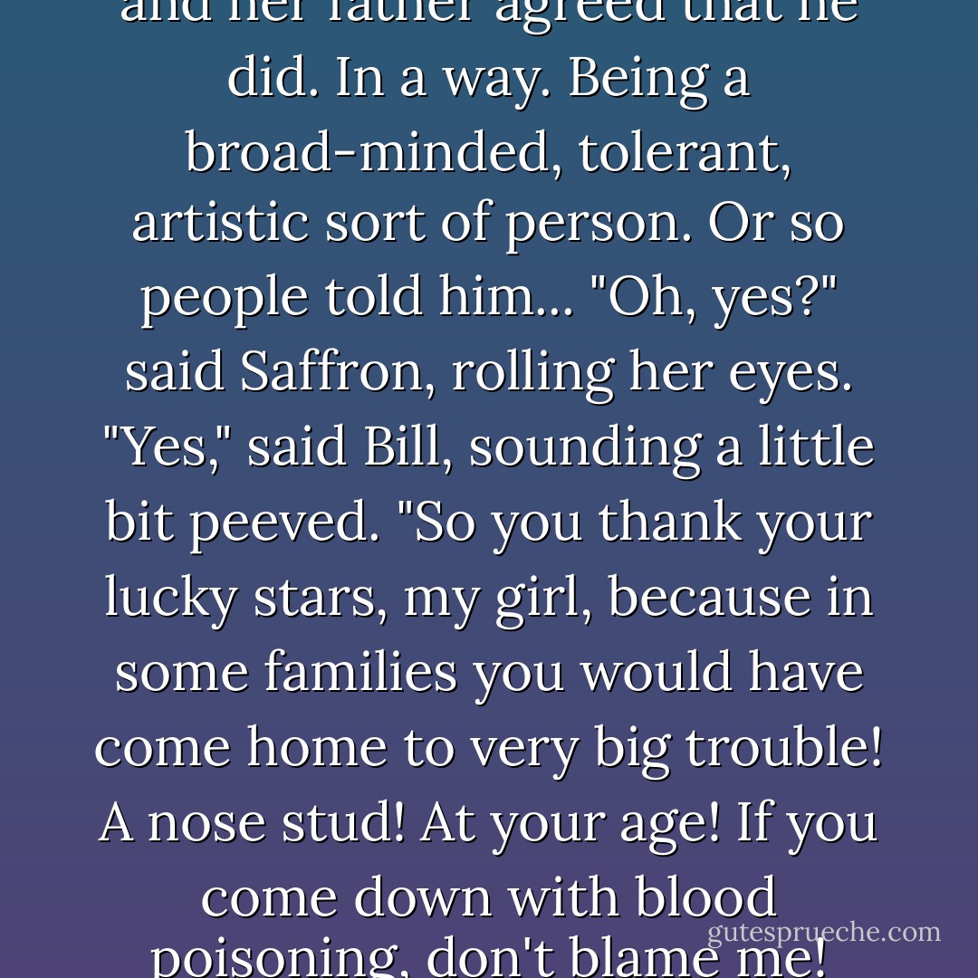 Even Dad likes it," said Caddy, and her father agreed that he did. In a way. Being a broad-minded, tolerant, artistic sort of person. Or so people told him...<br />"Oh, yes?" said Saffron, rolling her eyes.<br />"Yes," said Bill, sounding a little bit peeved. "So you thank your lucky stars, my girl, because in some families you would have come home to very big trouble! A nose stud! At your age! If you come down with blood poisoning, don't blame me! - Hilary McKay