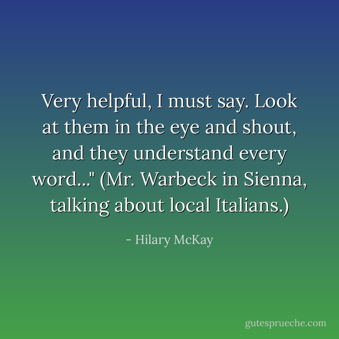 Very helpful, I must say. Look at them in the eye and shout, and they understand every word..." (Mr. Warbeck in Sienna, talking about local Italians.) - Hilary McKay