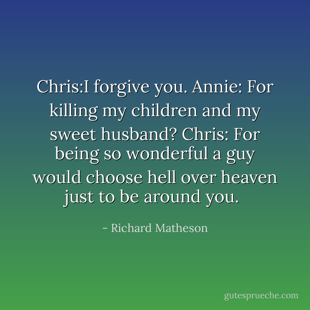 Chris:I forgive you.<br />Annie: For killing my children and my sweet husband?<br />Chris: For being so wonderful a guy would choose hell over heaven just to be around you.<br /> - Richard Matheson
