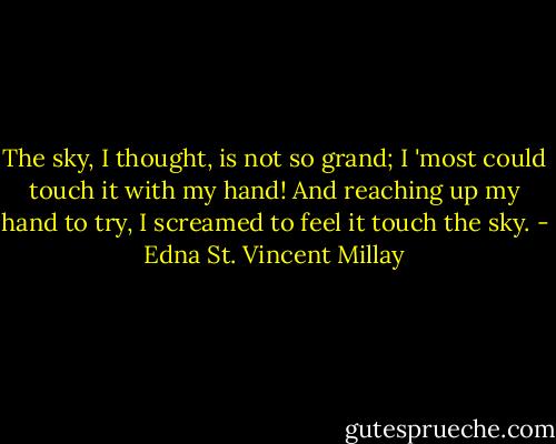 The sky, I thought, is not so grand;<br />I 'most could touch it with my hand!<br />And reaching up my hand to try,<br />I screamed to feel it touch the sky. - Edna St. Vincent Millay