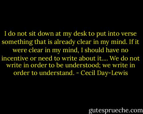 I do not sit down at my desk to put into verse something that is already clear in my mind. If it were clear in my mind, I should have no incentive or need to write about it.... We do not write in order to be understood; we write in order to understand. - Cecil Day-Lewis