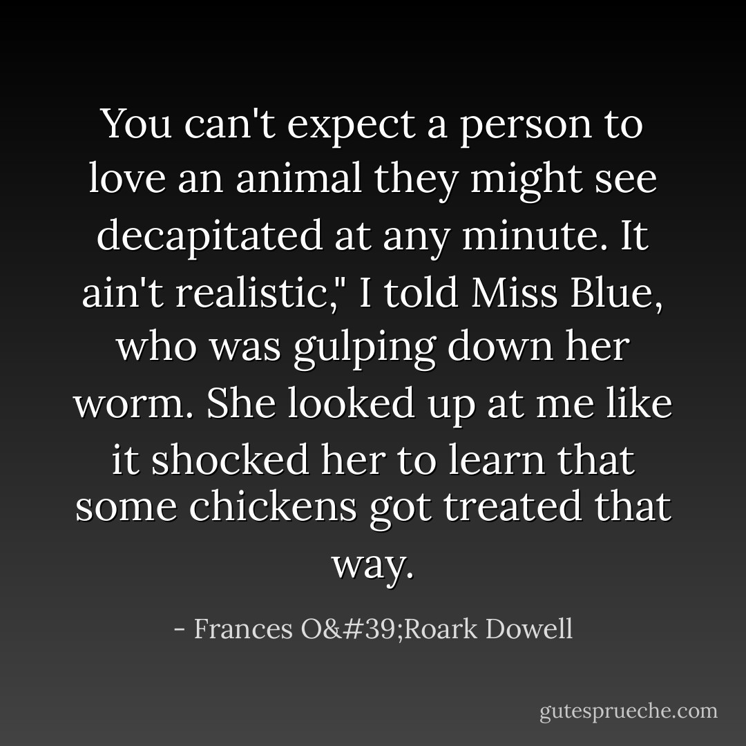 You can't expect a person to love an animal they might see decapitated at any minute. It ain't realistic," I told Miss Blue, who was gulping down her worm. She looked up at me like it shocked her to learn that some chickens got treated that way. - Frances O'Roark Dowell