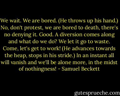 We wait. We are bored. (He throws up his hand.) No, don't protest, we are bored to death, there's no denying it. Good. A diversion comes along and what do we do? We let it go to waste. Come, let's get to work! (He advances towards the heap, stops in his stride.) In an instant all will vanish and we'll be alone more, in the midst of nothingness! - Samuel Beckett