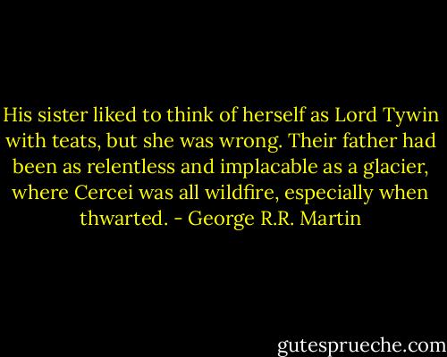 His sister liked to think of herself as Lord Tywin with teats, but she was wrong. Their father had been as relentless and implacable as a glacier, where Cercei was all wildfire, especially when thwarted. - George R.R. Martin