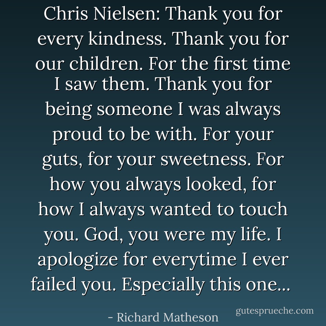 Chris Nielsen: Thank you for every kindness. Thank you for our children. For the first time I saw them. Thank you for being someone I was always proud to be with. For your guts, for your sweetness. For how you always looked, for how I always wanted to touch you. God, you were my life. I apologize for everytime I ever failed you. Especially this one...  - Richard Matheson