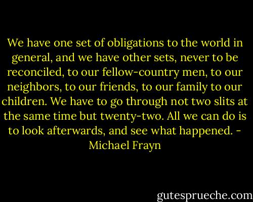 We have one set of obligations to the world in general, and we have other sets, never to be reconciled, to our fellow-country men, to our neighbors, to our friends, to our family to our children. We have to go through not two slits at the same time but twenty-two. All we can do is to look afterwards, and see what happened. - Michael Frayn