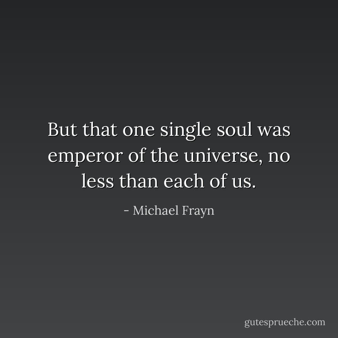But that one single soul was emperor of the universe, no less than each of us. - Michael Frayn