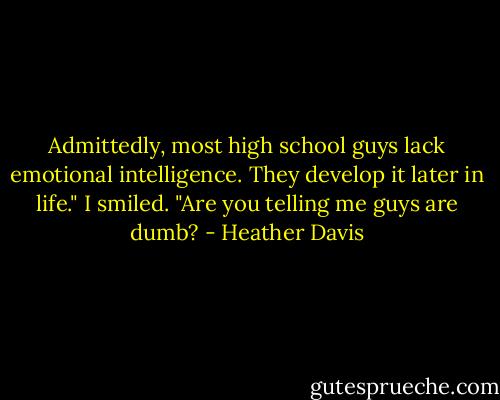 Admittedly, most high school guys lack emotional intelligence. They develop it later in life."<br />I smiled. "Are you telling me guys are dumb? - Heather Davis