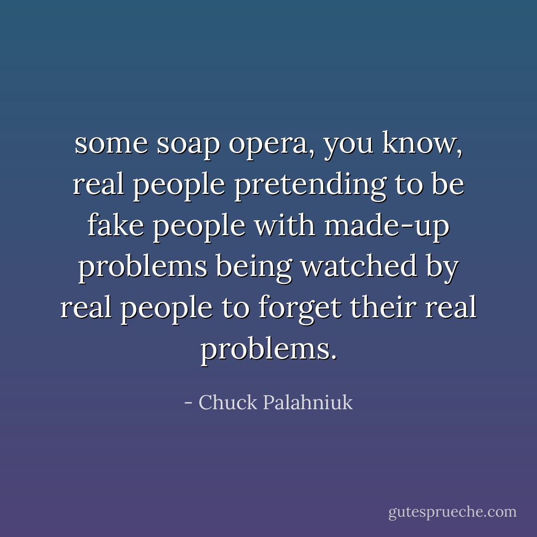 some soap opera, you know, real people pretending to be fake people with made-up problems being watched by real people to forget their real problems. - Chuck Palahniuk