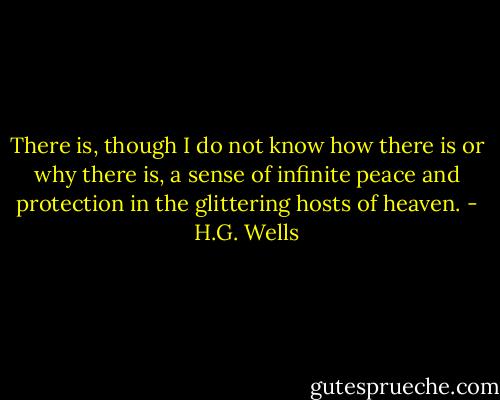There is, though I do not know how there is or why there is, a sense of infinite peace and protection in the glittering hosts of heaven. - H.G. Wells