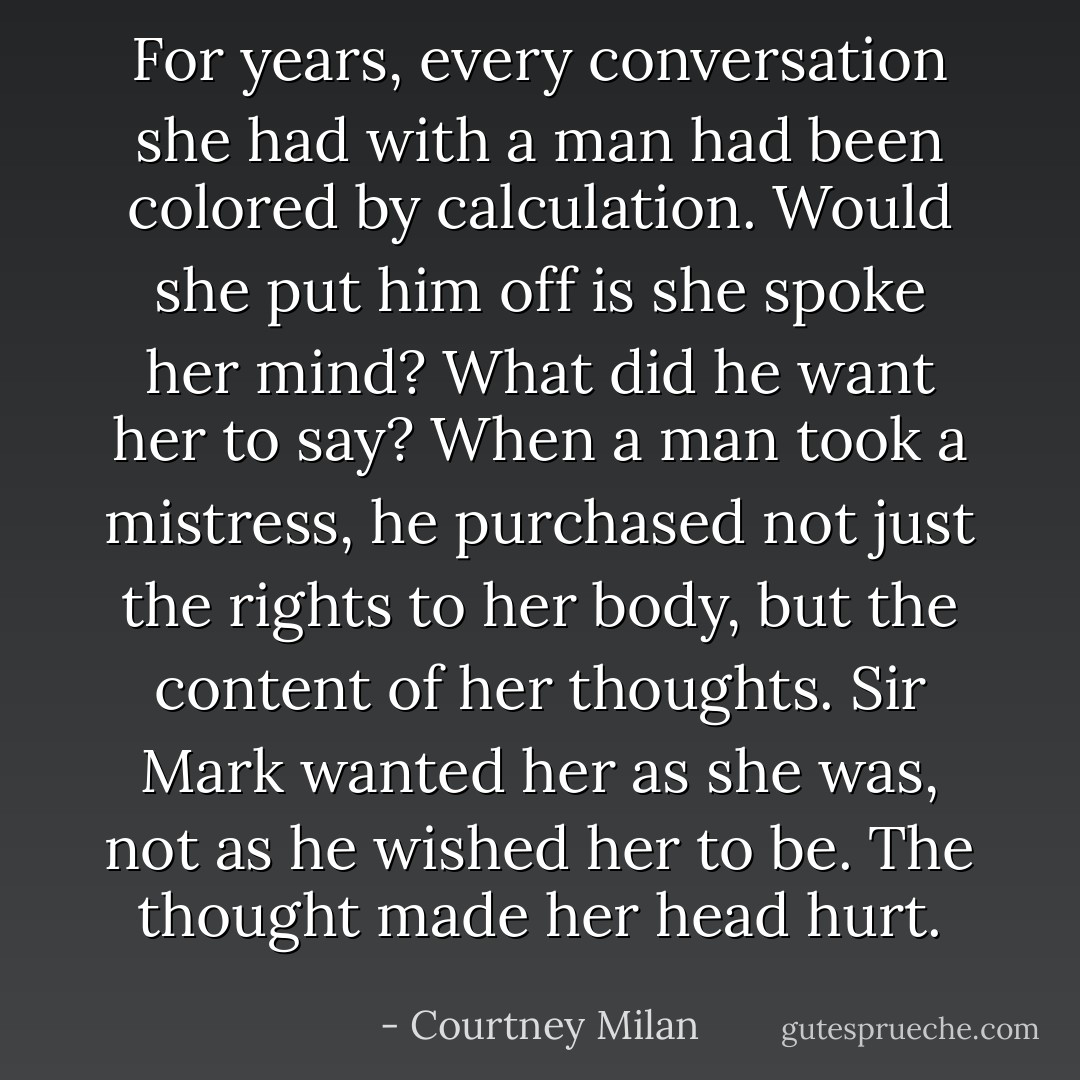 For years, every conversation she had with a man had been colored by calculation. Would she put him off is she spoke her mind? What did he want her to say? When a man took a mistress, he purchased not just the rights to her body, but the content of her thoughts. Sir Mark wanted her as she was, not as he wished her to be. The thought made her head hurt. - Courtney Milan