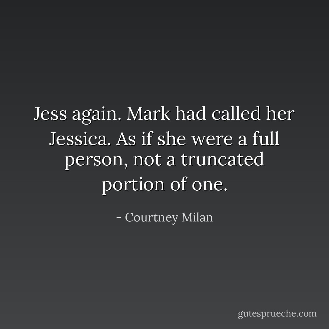 <i>Jess</i> again. Mark had called her <i>Jessica</i>. As if she were a full person, not a truncated portion of one. - Courtney Milan