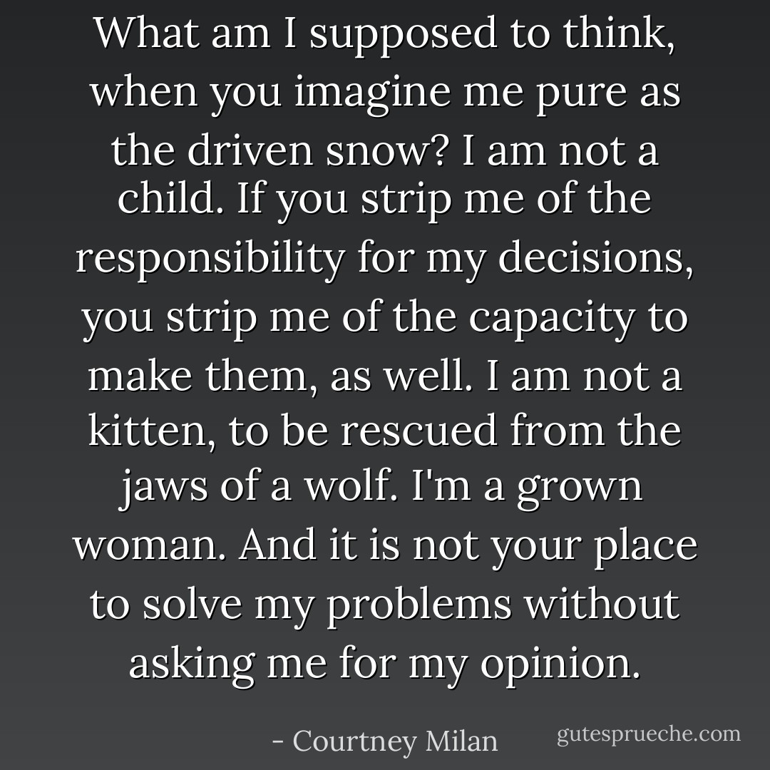 What am I supposed to think, when you imagine me pure as the driven snow? I am not a child. If you strip me of the responsibility for my decisions, you strip me of the capacity to make them, as well. I am not a kitten, to be rescued from the jaws of a wolf. I'm a grown woman. And it is not your place to solve my problems without asking me for my opinion. - Courtney Milan