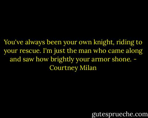 You've always been your own knight, riding to your rescue. I'm just the man who came along and saw how brightly your armor shone. - Courtney Milan