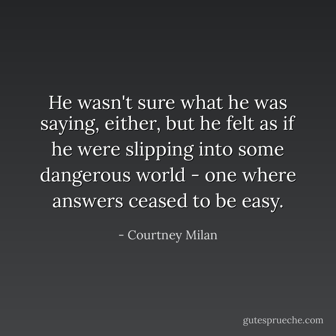 He wasn't sure what he was saying, either, but he felt as if he were slipping into some dangerous world - one where answers ceased to be easy. - Courtney Milan