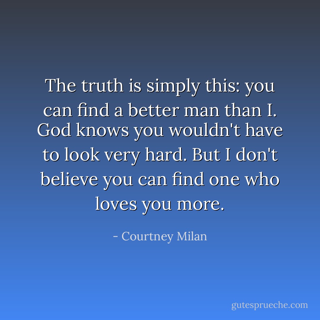 The truth is simply this: you can find a better man than I. God knows you wouldn't have to look very hard. But I don't believe you can find one who loves you more. - Courtney Milan