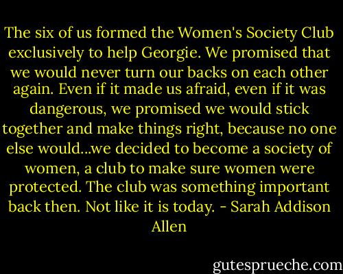 The six of us formed the Women's Society Club exclusively to help Georgie. We promised that we would never turn our backs on each other again. Even if it made us afraid, even if it was dangerous, we promised we would stick together and make things right, because no one else would...we decided to become a society of women, a club to make sure women were protected. The club was something important back then. Not like it is today. - Sarah Addison Allen