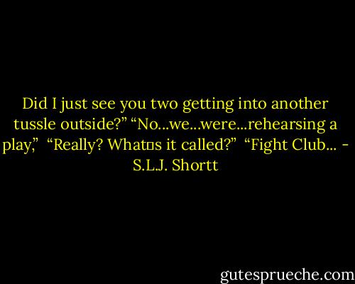 Did I just see you two getting into another tussle outside?”<br />“No...we...were...rehearsing a play,” <br />“Really? What‟s it called?” <br />“Fight Club... - S.L.J. Shortt