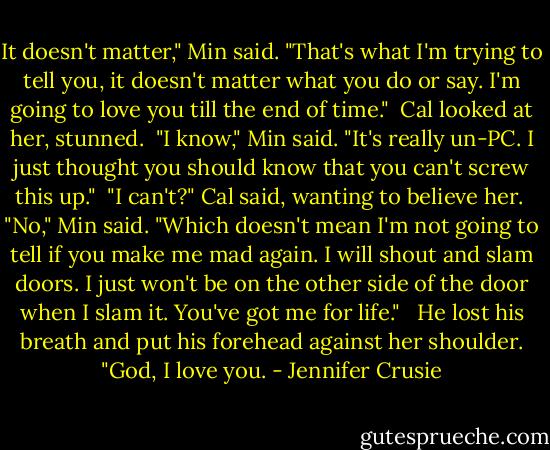 It doesn't matter," Min said. "That's what I'm trying to tell you, it doesn't matter what you do or say. I'm going to love you till the end of time."<br /><br />Cal looked at her, stunned.<br /><br />"I know," Min said. "It's really un-PC. I just thought you should know that you can't screw this up."<br /><br />"I can't?" Cal said, wanting to believe her.<br /><br />"No," Min said. "Which doesn't mean I'm not going to tell if you make me mad again. I will shout and slam doors. I just won't be on the other side of the door when I slam it. You've got me for life." <br /><br />He lost his breath and put his forehead against her shoulder. "God, I love you. - Jennifer Crusie