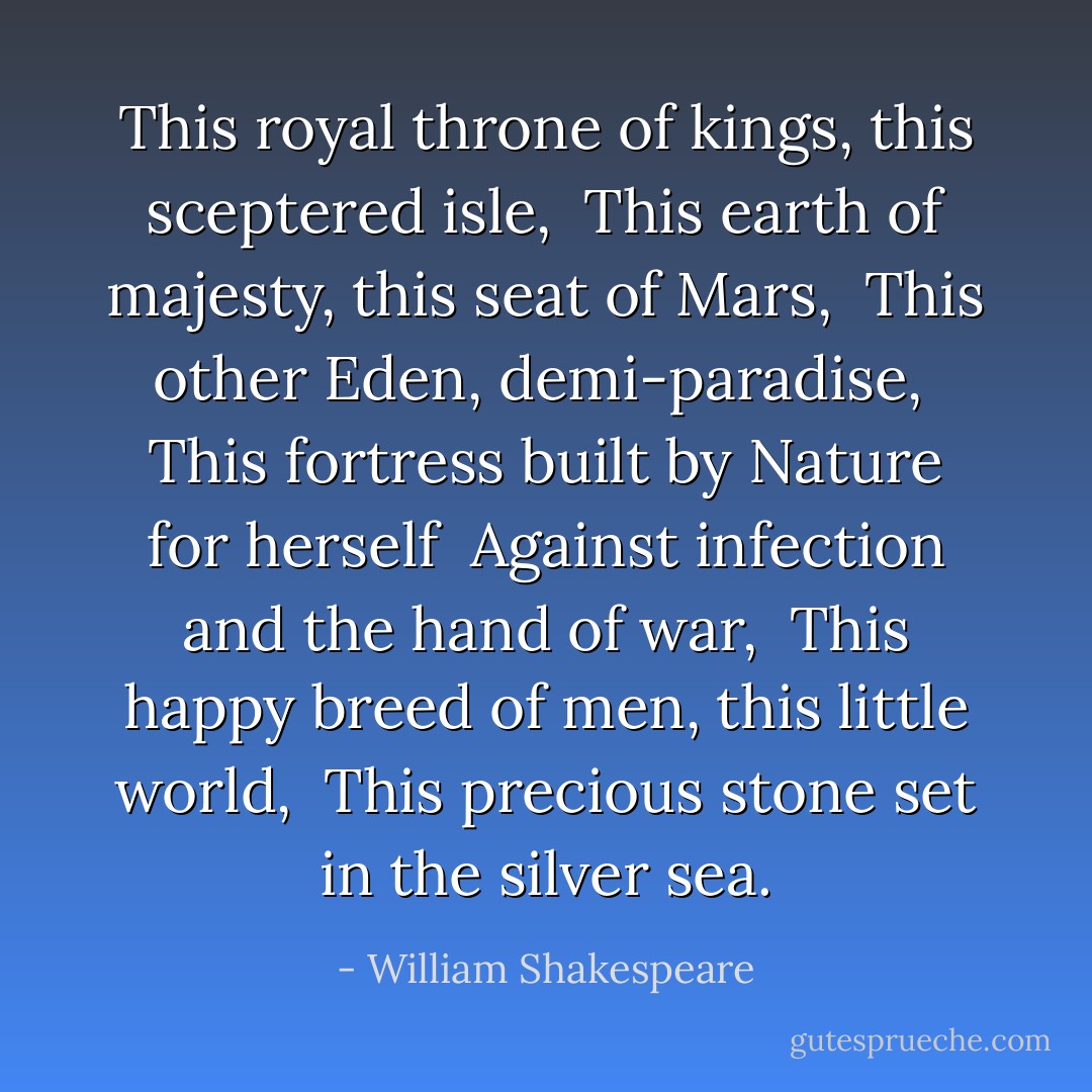 This royal throne of kings, this sceptered isle, <br />This earth of majesty, this seat of Mars, <br />This other Eden, demi-paradise, <br />This fortress built by Nature for herself <br />Against infection and the hand of war, <br />This happy breed of men, this little world, <br />This precious stone set in the silver sea. - William Shakespeare