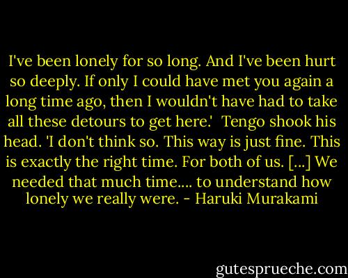 I've been lonely for so long. And I've been hurt so deeply. If only I could have met you again a long time ago, then I wouldn't have had to take all these detours to get here.'<br /><br />Tengo shook his head. 'I don't think so. This way is just fine. This is exactly the right time. For both of us. [...] We needed that much time.... to understand how lonely we really were. - Haruki Murakami