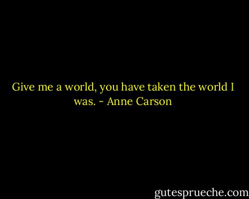 Give me a world, you have taken the world I was. - Anne Carson