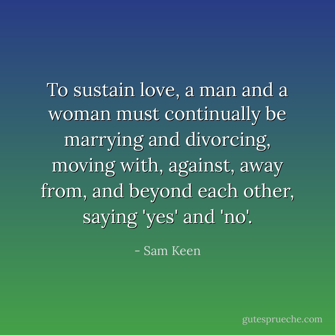 To sustain love, a man and a woman must continually be marrying and divorcing, moving with, against, away from, and beyond each other, saying 'yes' and 'no'. - Sam Keen