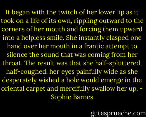 It began with the twitch of her lower lip as it took on a life of its own, rippling outward to the corners of her mouth and forcing them upward into a helpless smile. She instantly clasped one hand over her mouth in a frantic attempt to silence the sound that was coming from her throat. The result was that she half-spluttered, half-coughed, her eyes painfully wide as she desperately wished a hole would emerge in the oriental carpet and mercifully swallow her up. - Sophie Barnes