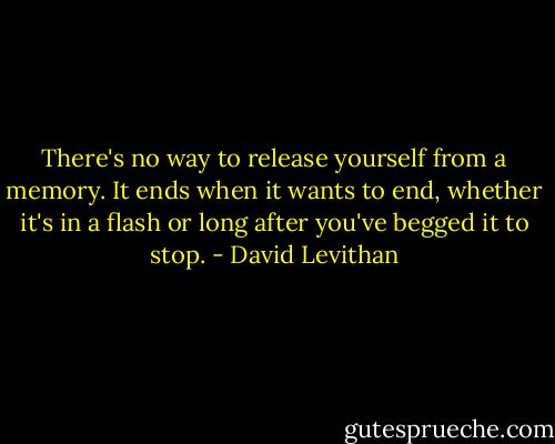 There's no way to release yourself from a memory. It ends when it wants to end, whether it's in a flash or long after you've begged it to stop. - David Levithan