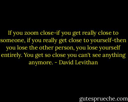 If you zoom close-if you get really close to someone, if you really get close to yourself-then you lose the other person, you lose yourself entirely. You get so close you can't see anything anymore. - David Levithan