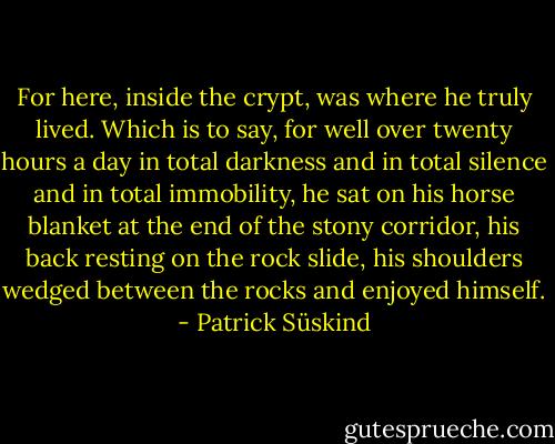 For here, inside the crypt, was where he truly lived. Which is to say, for well over twenty hours a day in total darkness and in total silence and in total immobility, he sat on his horse blanket at the end of the stony corridor, his back resting on the rock slide, his shoulders wedged between the rocks and enjoyed himself. - Patrick Süskind