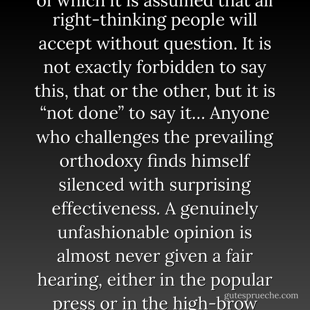 At any given moment there is an orthodoxy, a body of ideas of which it is assumed that all right-thinking people will accept without question. It is not exactly forbidden to say this, that or the other, but it is “not done” to say it… Anyone who challenges the prevailing orthodoxy finds himself silenced with surprising effectiveness. A genuinely unfashionable opinion is almost never given a fair hearing, either in the popular press or in the high-brow periodicals. - George Orwell