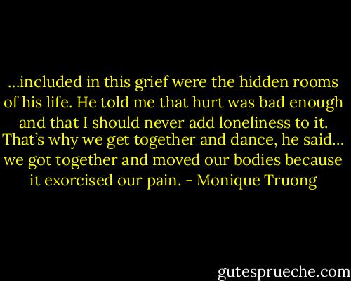 …included in this grief were the hidden rooms of his life. He told me that hurt was bad enough and that I should never add loneliness to it. That’s why we get together and dance, he said… we got together and moved our bodies because it exorcised our pain. - Monique Truong
