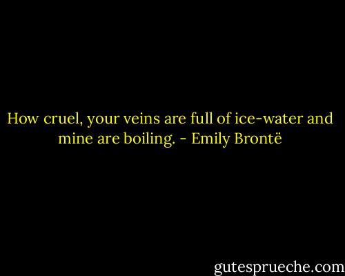 How cruel, your veins are full of ice-water and mine are boiling. - Emily Brontë