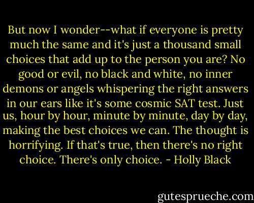 But now I wonder--what if everyone is pretty much the same and it's just a thousand small choices that add up to the person you are? No good or evil, no black and white, no inner demons or angels whispering the right answers in our ears like it's some cosmic SAT test. Just us, hour by hour, minute by minute, day by day, making the best choices we can.<br />The thought is horrifying. If that's true, then there's no right choice. There's only choice. - Holly Black