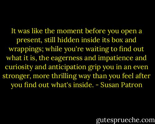 It was like the moment before you open a present, still hidden inside its box and wrappings; while you're waiting to find out what it is, the eagerness and impatience and curiosity and anticipation grip you in an even stronger, more thrilling way than you feel after you find out what's inside. - Susan Patron