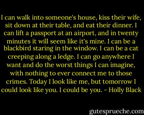 I can walk into someone's house, kiss their wife, sit down at their table, and eat their dinner. I can lift a passport at an airport, and in twenty minutes it will seem like it's mine. I can be a blackbird staring in the window. I can be a cat creeping along a ledge. I can go anywhere I want and do the worst things I can imagine, with nothing to ever connect me to those crimes. Today I look like me, but tomorrow I could look like you. I could be you. - Holly Black